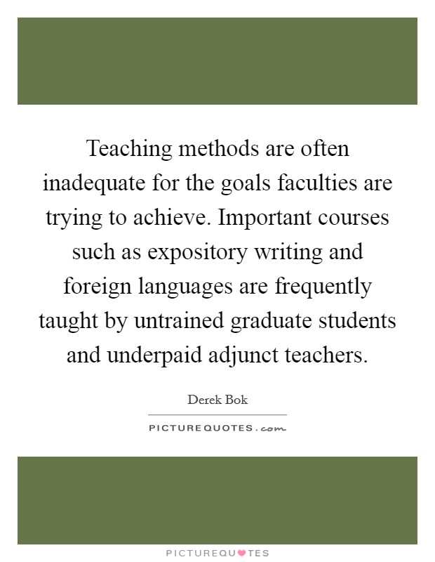 Teaching methods are often inadequate for the goals faculties are trying to achieve. Important courses such as expository writing and foreign languages are frequently taught by untrained graduate students and underpaid adjunct teachers. Picture Quote #1