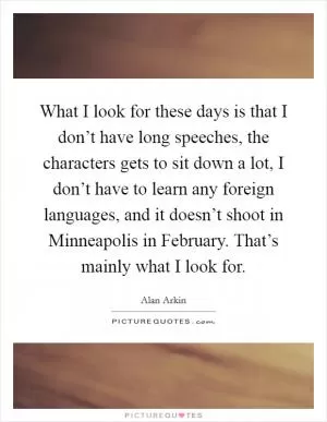 What I look for these days is that I don’t have long speeches, the characters gets to sit down a lot, I don’t have to learn any foreign languages, and it doesn’t shoot in Minneapolis in February. That’s mainly what I look for Picture Quote #1