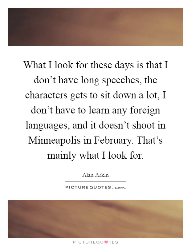 What I look for these days is that I don't have long speeches, the characters gets to sit down a lot, I don't have to learn any foreign languages, and it doesn't shoot in Minneapolis in February. That's mainly what I look for. Picture Quote #1