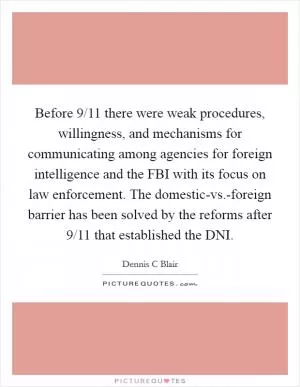 Before 9/11 there were weak procedures, willingness, and mechanisms for communicating among agencies for foreign intelligence and the FBI with its focus on law enforcement. The domestic-vs.-foreign barrier has been solved by the reforms after 9/11 that established the DNI Picture Quote #1