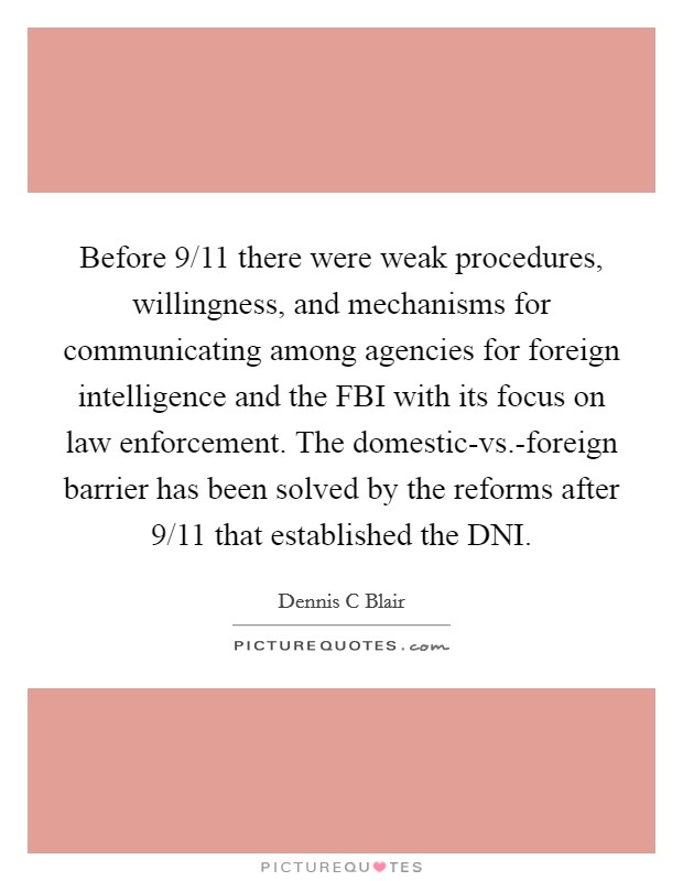 Before 9/11 there were weak procedures, willingness, and mechanisms for communicating among agencies for foreign intelligence and the FBI with its focus on law enforcement. The domestic-vs.-foreign barrier has been solved by the reforms after 9/11 that established the DNI. Picture Quote #1