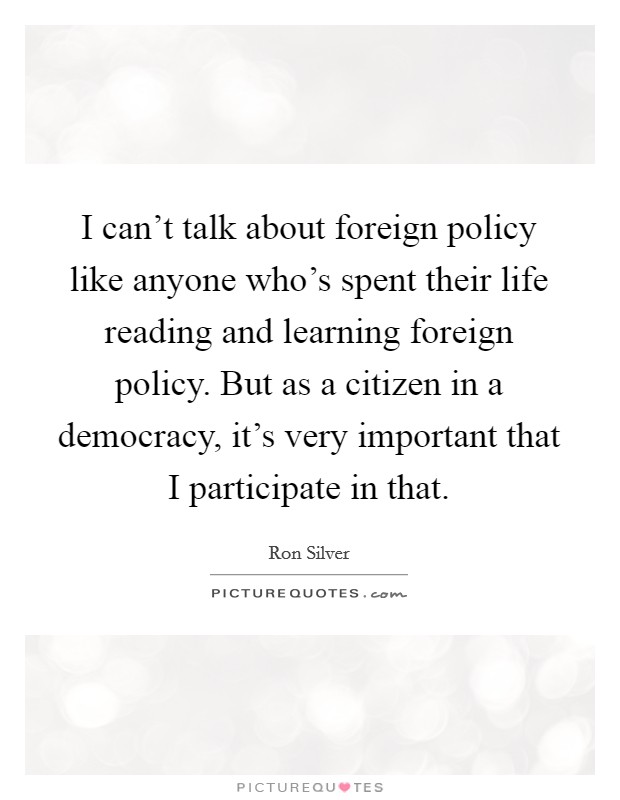 I can't talk about foreign policy like anyone who's spent their life reading and learning foreign policy. But as a citizen in a democracy, it's very important that I participate in that. Picture Quote #1