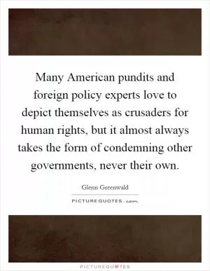Many American pundits and foreign policy experts love to depict themselves as crusaders for human rights, but it almost always takes the form of condemning other governments, never their own Picture Quote #1
