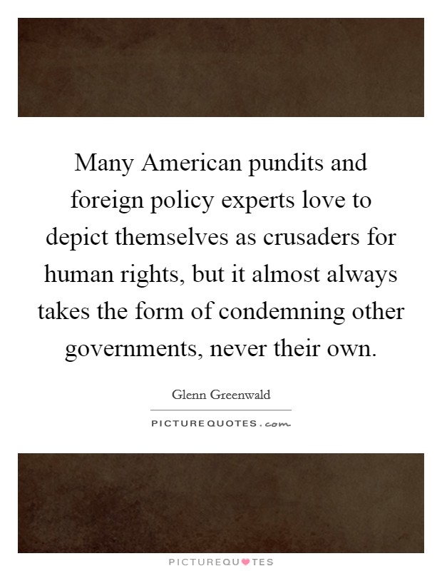 Many American pundits and foreign policy experts love to depict themselves as crusaders for human rights, but it almost always takes the form of condemning other governments, never their own. Picture Quote #1