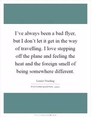 I’ve always been a bad flyer, but I don’t let it get in the way of travelling. I love stepping off the plane and feeling the heat and the foreign smell of being somewhere different Picture Quote #1
