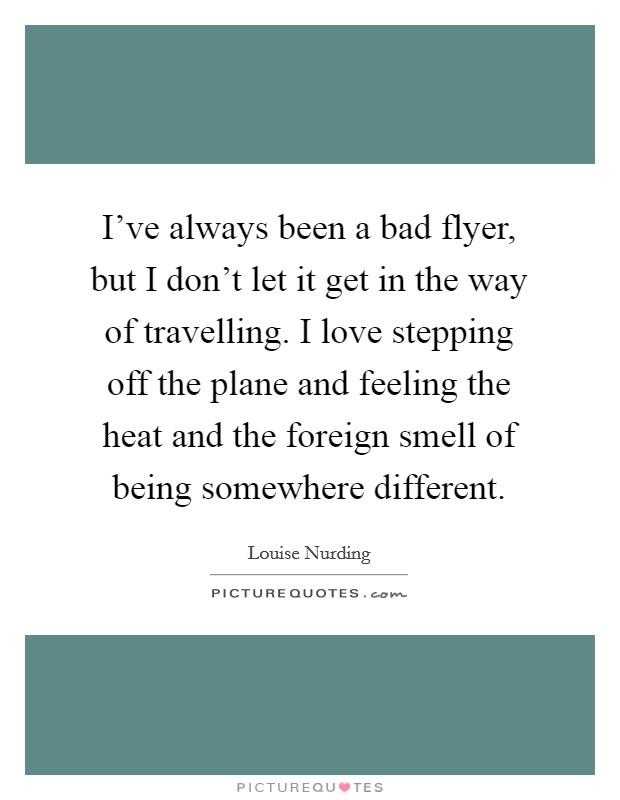 I've always been a bad flyer, but I don't let it get in the way of travelling. I love stepping off the plane and feeling the heat and the foreign smell of being somewhere different. Picture Quote #1