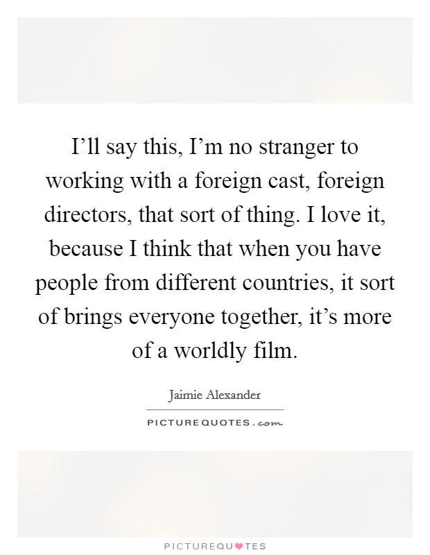 I'll say this, I'm no stranger to working with a foreign cast, foreign directors, that sort of thing. I love it, because I think that when you have people from different countries, it sort of brings everyone together, it's more of a worldly film. Picture Quote #1