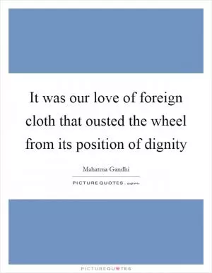 It was our love of foreign cloth that ousted the wheel from its position of dignity Picture Quote #1