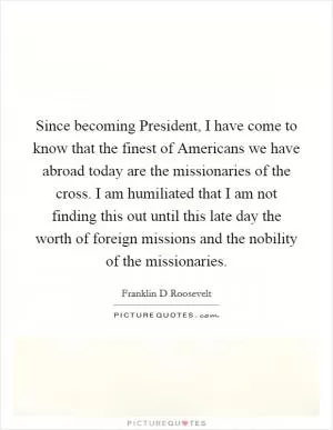 Since becoming President, I have come to know that the finest of Americans we have abroad today are the missionaries of the cross. I am humiliated that I am not finding this out until this late day the worth of foreign missions and the nobility of the missionaries Picture Quote #1