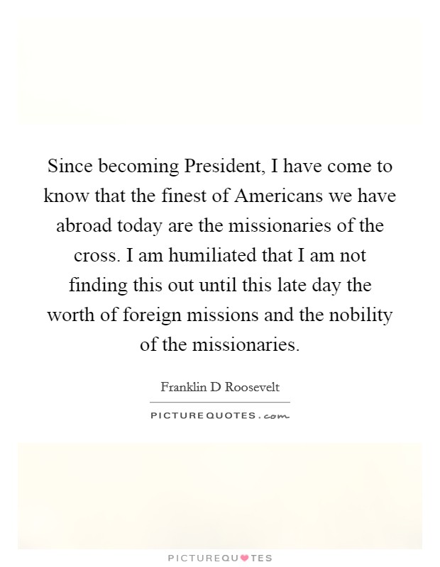 Since becoming President, I have come to know that the finest of Americans we have abroad today are the missionaries of the cross. I am humiliated that I am not finding this out until this late day the worth of foreign missions and the nobility of the missionaries. Picture Quote #1