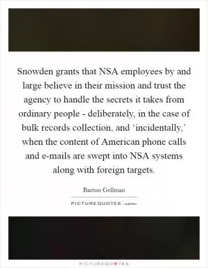 Snowden grants that NSA employees by and large believe in their mission and trust the agency to handle the secrets it takes from ordinary people - deliberately, in the case of bulk records collection, and ‘incidentally,’ when the content of American phone calls and e-mails are swept into NSA systems along with foreign targets Picture Quote #1