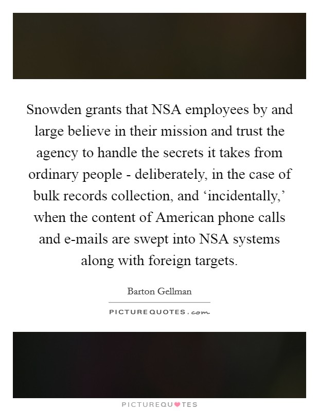 Snowden grants that NSA employees by and large believe in their mission and trust the agency to handle the secrets it takes from ordinary people - deliberately, in the case of bulk records collection, and ‘incidentally,' when the content of American phone calls and e-mails are swept into NSA systems along with foreign targets. Picture Quote #1