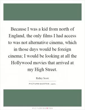 Because I was a kid from north of England, the only films I had access to was not alternative cinema, which in those days would be foreign cinema; I would be looking at all the Hollywood movies that arrived at my High Street Picture Quote #1