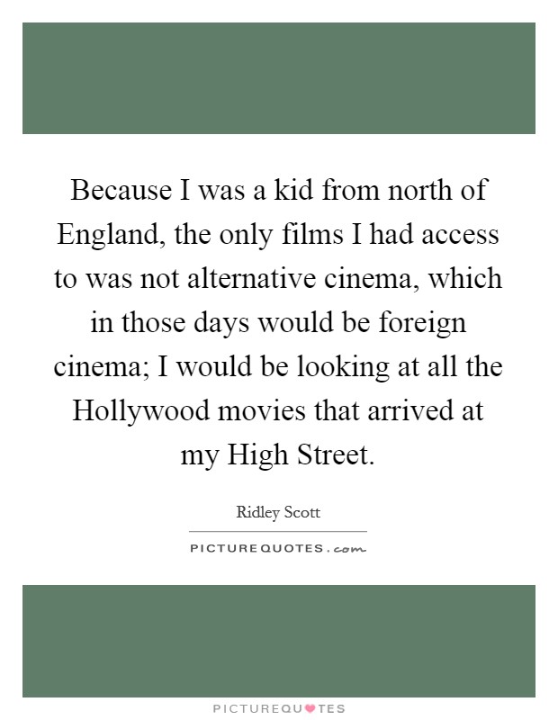 Because I was a kid from north of England, the only films I had access to was not alternative cinema, which in those days would be foreign cinema; I would be looking at all the Hollywood movies that arrived at my High Street. Picture Quote #1