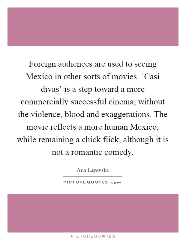 Foreign audiences are used to seeing Mexico in other sorts of movies. ‘Casi divas' is a step toward a more commercially successful cinema, without the violence, blood and exaggerations. The movie reflects a more human Mexico, while remaining a chick flick, although it is not a romantic comedy. Picture Quote #1