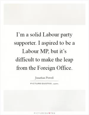 I’m a solid Labour party supporter. I aspired to be a Labour MP, but it’s difficult to make the leap from the Foreign Office Picture Quote #1