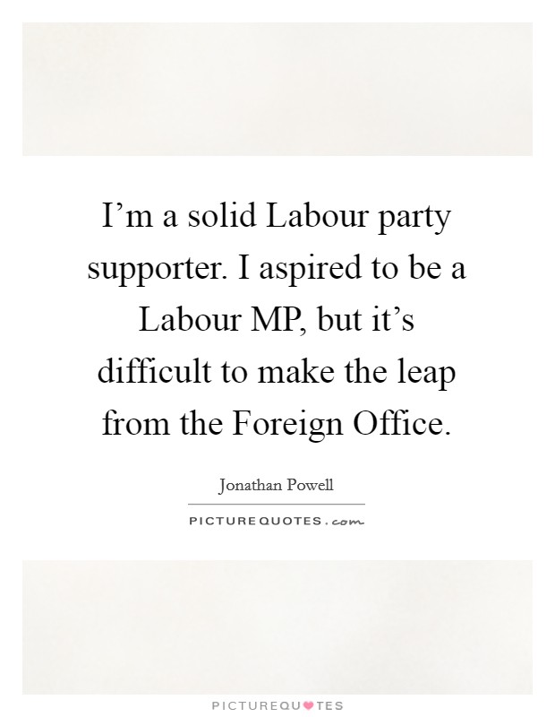 I'm a solid Labour party supporter. I aspired to be a Labour MP, but it's difficult to make the leap from the Foreign Office. Picture Quote #1