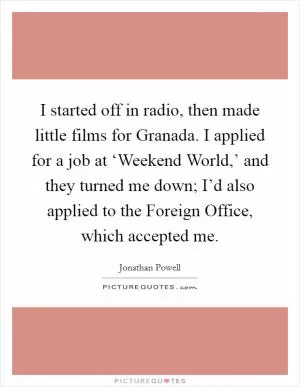 I started off in radio, then made little films for Granada. I applied for a job at ‘Weekend World,’ and they turned me down; I’d also applied to the Foreign Office, which accepted me Picture Quote #1