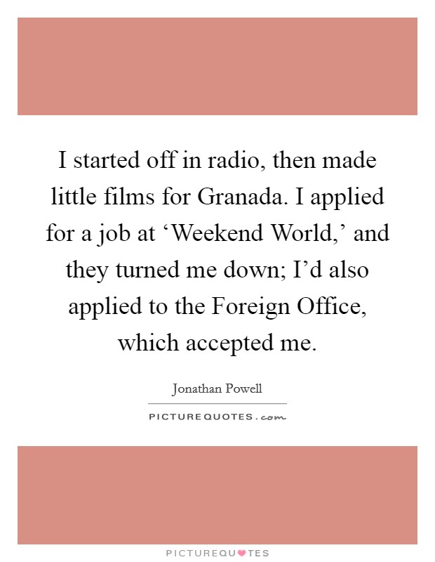 I started off in radio, then made little films for Granada. I applied for a job at ‘Weekend World,' and they turned me down; I'd also applied to the Foreign Office, which accepted me. Picture Quote #1