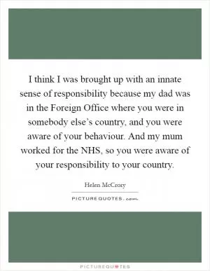 I think I was brought up with an innate sense of responsibility because my dad was in the Foreign Office where you were in somebody else’s country, and you were aware of your behaviour. And my mum worked for the NHS, so you were aware of your responsibility to your country Picture Quote #1