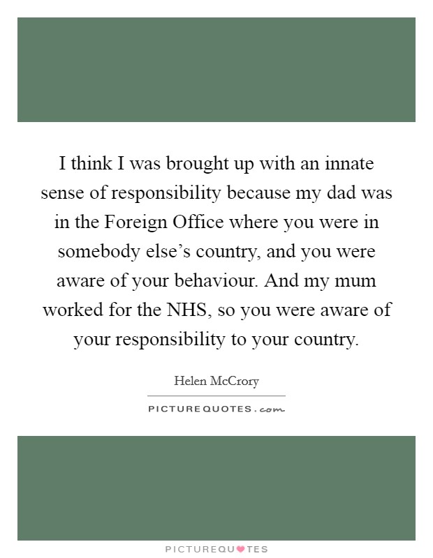 I think I was brought up with an innate sense of responsibility because my dad was in the Foreign Office where you were in somebody else's country, and you were aware of your behaviour. And my mum worked for the NHS, so you were aware of your responsibility to your country. Picture Quote #1