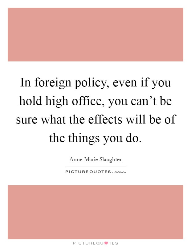 In foreign policy, even if you hold high office, you can't be sure what the effects will be of the things you do. Picture Quote #1