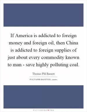 If America is addicted to foreign money and foreign oil, then China is addicted to foreign supplies of just about every commodity known to man - save highly polluting coal Picture Quote #1