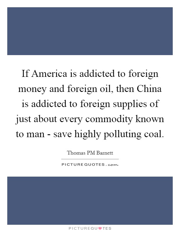 If America is addicted to foreign money and foreign oil, then China is addicted to foreign supplies of just about every commodity known to man - save highly polluting coal. Picture Quote #1