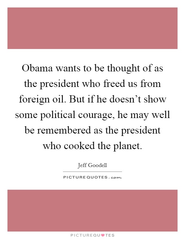 Obama wants to be thought of as the president who freed us from foreign oil. But if he doesn't show some political courage, he may well be remembered as the president who cooked the planet. Picture Quote #1