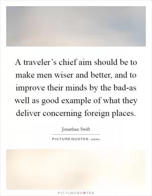 A traveler’s chief aim should be to make men wiser and better, and to improve their minds by the bad-as well as good example of what they deliver concerning foreign places Picture Quote #1