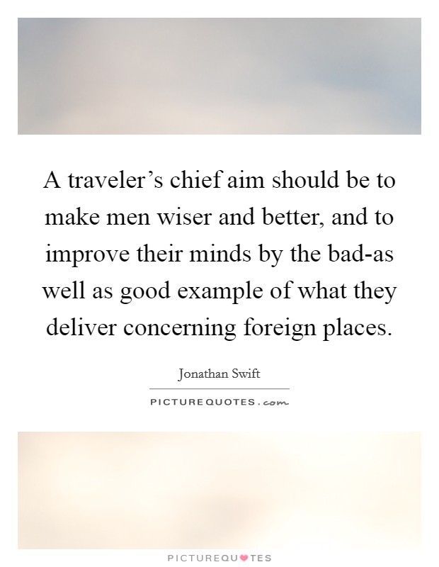 A traveler's chief aim should be to make men wiser and better, and to improve their minds by the bad-as well as good example of what they deliver concerning foreign places. Picture Quote #1