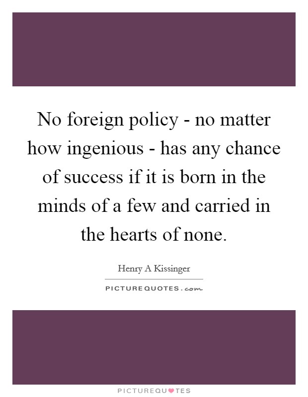 No foreign policy - no matter how ingenious - has any chance of success if it is born in the minds of a few and carried in the hearts of none. Picture Quote #1