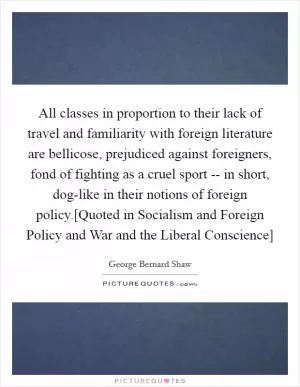 All classes in proportion to their lack of travel and familiarity with foreign literature are bellicose, prejudiced against foreigners, fond of fighting as a cruel sport -- in short, dog-like in their notions of foreign policy.[Quoted in Socialism and Foreign Policy and War and the Liberal Conscience] Picture Quote #1