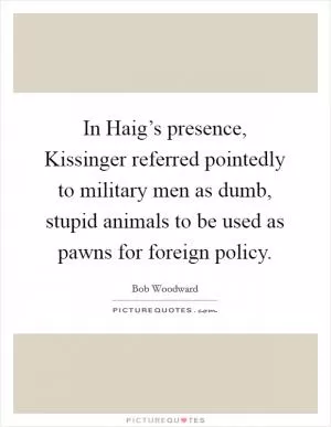 In Haig’s presence, Kissinger referred pointedly to military men as dumb, stupid animals to be used as pawns for foreign policy Picture Quote #1