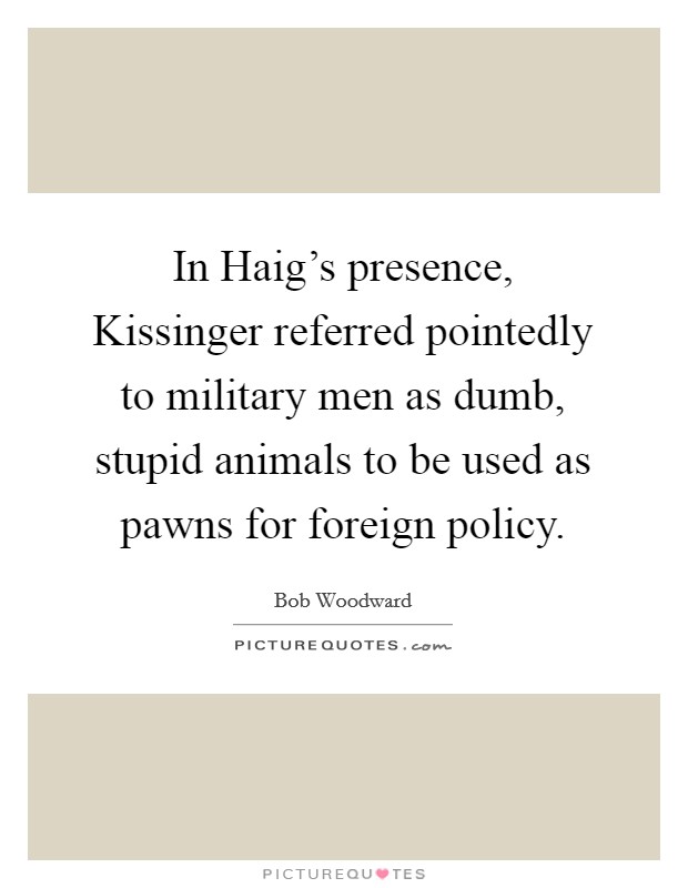 In Haig's presence, Kissinger referred pointedly to military men as dumb, stupid animals to be used as pawns for foreign policy. Picture Quote #1