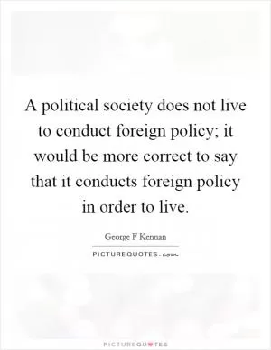 A political society does not live to conduct foreign policy; it would be more correct to say that it conducts foreign policy in order to live Picture Quote #1