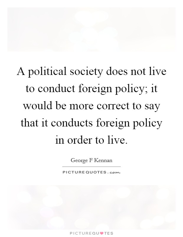 A political society does not live to conduct foreign policy; it would be more correct to say that it conducts foreign policy in order to live. Picture Quote #1