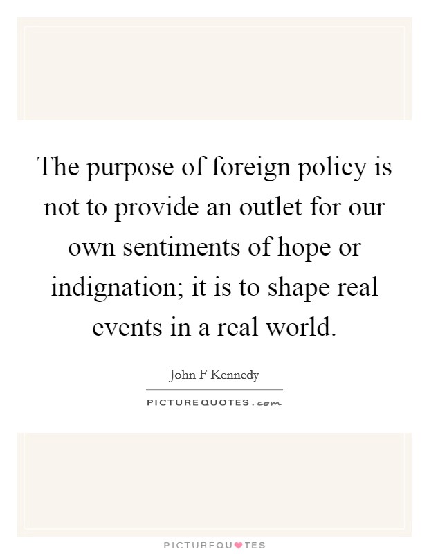 The purpose of foreign policy is not to provide an outlet for our own sentiments of hope or indignation; it is to shape real events in a real world. Picture Quote #1