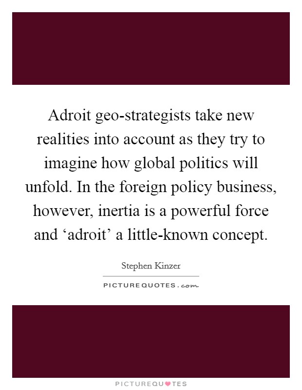 Adroit geo-strategists take new realities into account as they try to imagine how global politics will unfold. In the foreign policy business, however, inertia is a powerful force and ‘adroit' a little-known concept. Picture Quote #1