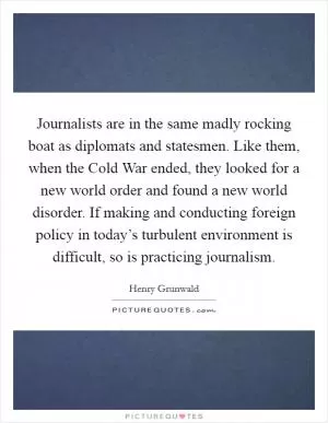 Journalists are in the same madly rocking boat as diplomats and statesmen. Like them, when the Cold War ended, they looked for a new world order and found a new world disorder. If making and conducting foreign policy in today’s turbulent environment is difficult, so is practicing journalism Picture Quote #1