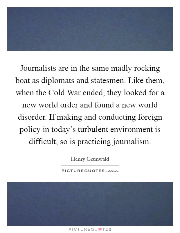 Journalists are in the same madly rocking boat as diplomats and statesmen. Like them, when the Cold War ended, they looked for a new world order and found a new world disorder. If making and conducting foreign policy in today's turbulent environment is difficult, so is practicing journalism. Picture Quote #1