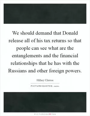 We should demand that Donald release all of his tax returns so that people can see what are the entanglements and the financial relationships that he has with the Russians and other foreign powers Picture Quote #1