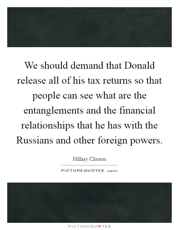 We should demand that Donald release all of his tax returns so that people can see what are the entanglements and the financial relationships that he has with the Russians and other foreign powers. Picture Quote #1