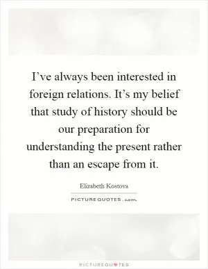 I’ve always been interested in foreign relations. It’s my belief that study of history should be our preparation for understanding the present rather than an escape from it Picture Quote #1