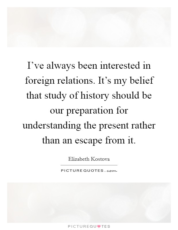 I've always been interested in foreign relations. It's my belief that study of history should be our preparation for understanding the present rather than an escape from it. Picture Quote #1