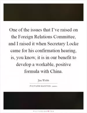 One of the issues that I’ve raised on the Foreign Relations Committee, and I raised it when Secretary Locke came for his confirmation hearing, is, you know, it is in our benefit to develop a workable, positive formula with China Picture Quote #1