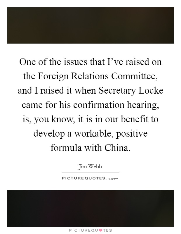 One of the issues that I've raised on the Foreign Relations Committee, and I raised it when Secretary Locke came for his confirmation hearing, is, you know, it is in our benefit to develop a workable, positive formula with China. Picture Quote #1