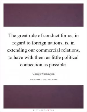 The great rule of conduct for us, in regard to foreign nations, is, in extending our commercial relations, to have with them as little political connection as possible Picture Quote #1