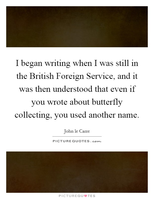 I began writing when I was still in the British Foreign Service, and it was then understood that even if you wrote about butterfly collecting, you used another name. Picture Quote #1