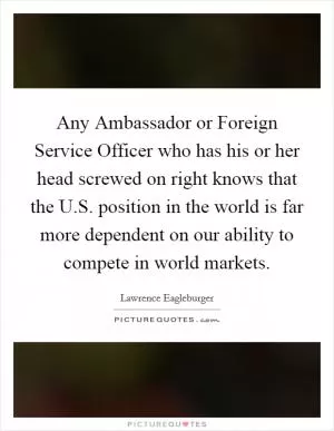 Any Ambassador or Foreign Service Officer who has his or her head screwed on right knows that the U.S. position in the world is far more dependent on our ability to compete in world markets Picture Quote #1